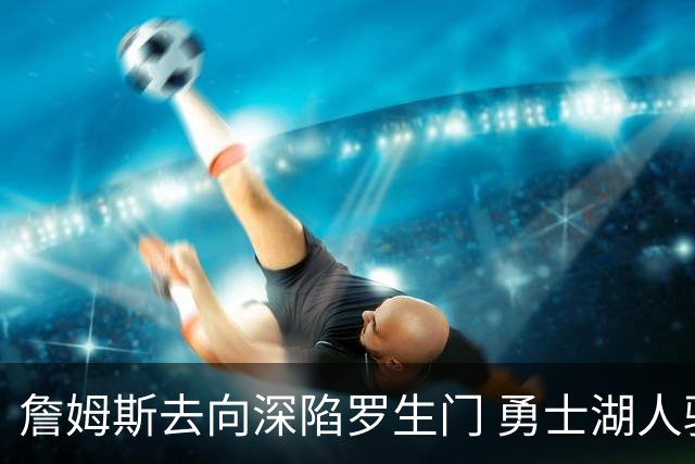 詹姆斯去向深陷罗生门 勇士湖人骑士各有难处？